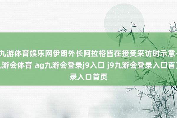 九游体育娱乐网伊朗外长阿拉格皆在接受采访时示意-九游会体育 ag九游会登录j9入口 j9九游会登录入口首页