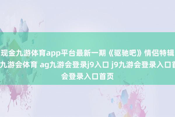 现金九游体育app平台最新一期《驱驰吧》情侣特辑里-九游会体育 ag九游会登录j9入口 j9九游会登录入口首页