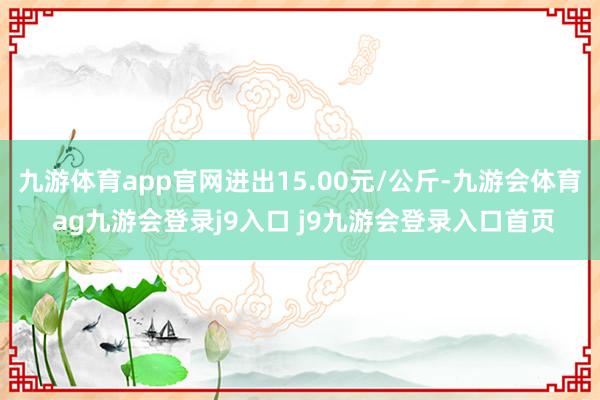 九游体育app官网进出15.00元/公斤-九游会体育 ag九游会登录j9入口 j9九游会登录入口首页