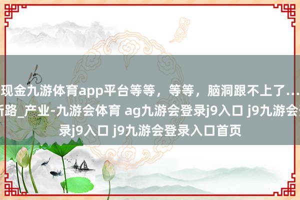 现金九游体育app平台等等，等等，脑洞跟不上了……_发展_创新路_产业-九游会体育 ag九游会登录j9入口 j9九游会登录入口首页