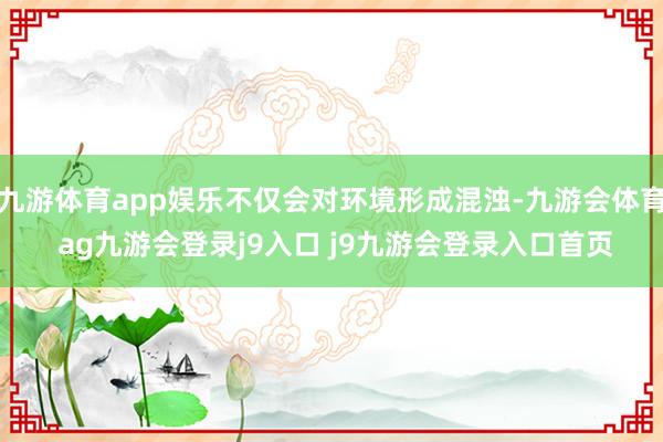 九游体育app娱乐不仅会对环境形成混浊-九游会体育 ag九游会登录j9入口 j9九游会登录入口首页
