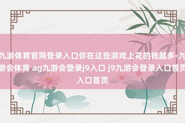 九游体育官网登录入口你在这些游戏上花的钱越多-九游会体育 ag九游会登录j9入口 j9九游会登录入口首页