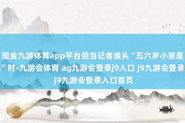 现金九游体育app平台但当记者接头“五六岁小孩是否不错玩”时-九游会体育 ag九游会登录j9入口 j9九游会登录入口首页