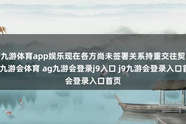 九游体育app娱乐现在各方尚未签署关系持重交往契约-九游会体育 ag九游会登录j9入口 j9九游会登录入口首页