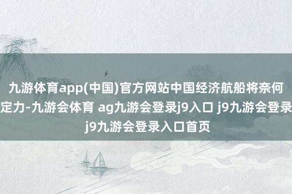九游体育app(中国)官方网站中国经济航船将奈何保抓策略定力-九游会体育 ag九游会登录j9入口 j9九游会登录入口首页