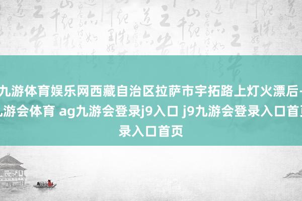 九游体育娱乐网西藏自治区拉萨市宇拓路上灯火漂后-九游会体育 ag九游会登录j9入口 j9九游会登录入口首页