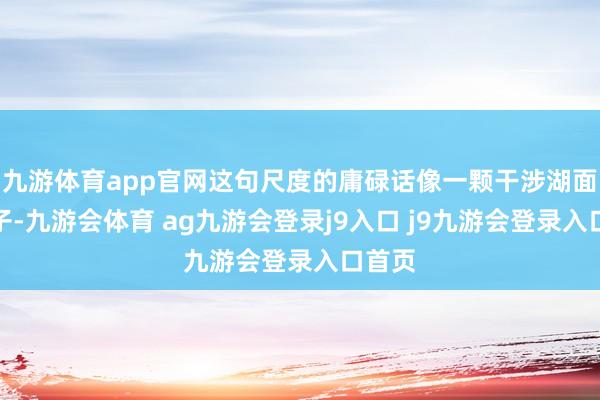 九游体育app官网这句尺度的庸碌话像一颗干涉湖面的石子-九游会体育 ag九游会登录j9入口 j9九游会登录入口首页