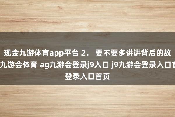 现金九游体育app平台 2． 要不要多讲讲背后的故事-九游会体育 ag九游会登录j9入口 j9九游会登录入口首页