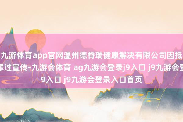 九游体育app官网温州德脊瑞健康解决有限公司因抵破钞者开展罪过宣传-九游会体育 ag九游会登录j9入口 j9九游会登录入口首页