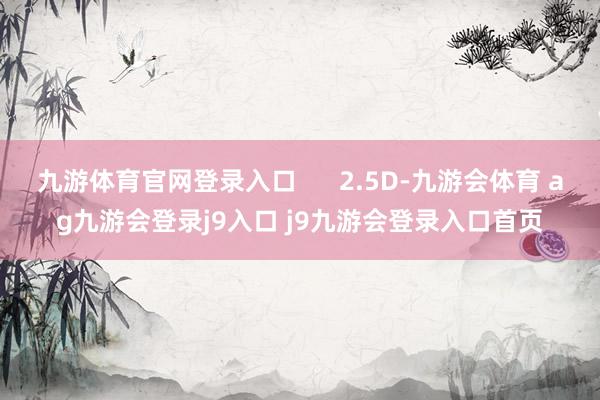 九游体育官网登录入口      2.5D-九游会体育 ag九游会登录j9入口 j9九游会登录入口首页