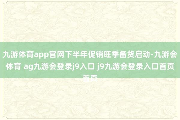 九游体育app官网下半年促销旺季备货启动-九游会体育 ag九游会登录j9入口 j9九游会登录入口首页