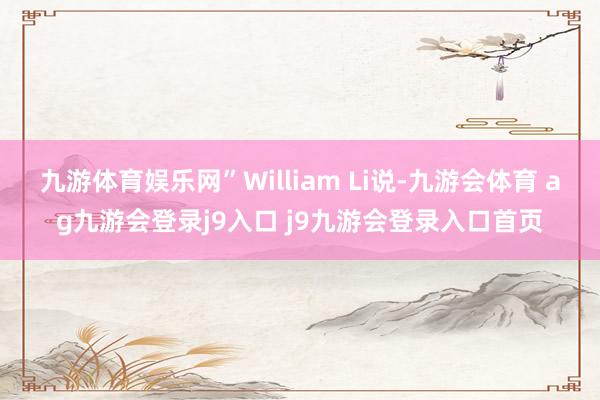 九游体育娱乐网”William Li说-九游会体育 ag九游会登录j9入口 j9九游会登录入口首页