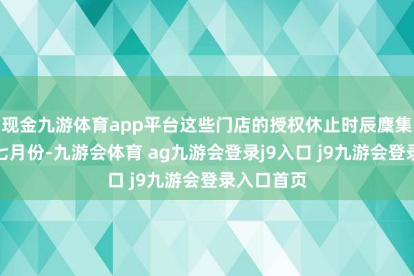现金九游体育app平台这些门店的授权休止时辰麇集在本年六七月份-九游会体育 ag九游会登录j9入口 j9九游会登录入口首页