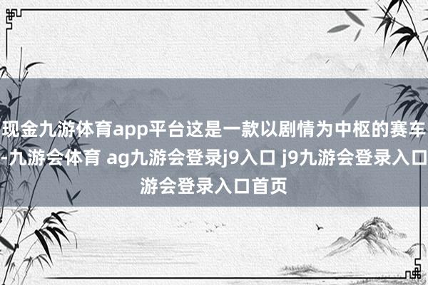 现金九游体育app平台这是一款以剧情为中枢的赛车游戏-九游会体育 ag九游会登录j9入口 j9九游会登录入口首页
