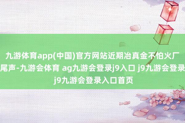 九游体育app(中国)官方网站近期冶真金不怕火厂历练接近尾声-九游会体育 ag九游会登录j9入口 j9九游会登录入口首页