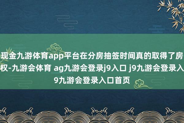 现金九游体育app平台在分房抽签时间真的取得了房间分拨权-九游会体育 ag九游会登录j9入口 j9九游会登录入口首页
