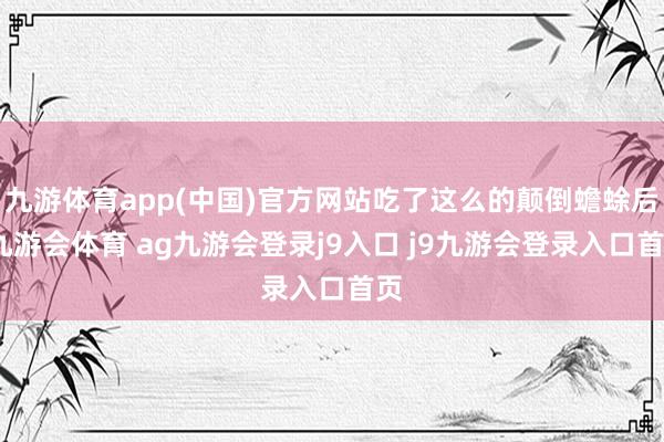 九游体育app(中国)官方网站吃了这么的颠倒蟾蜍后-九游会体育 ag九游会登录j9入口 j9九游会登录入口首页