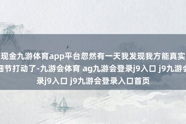 现金九游体育app平台忽然有一天我发现我方能真实被当然的某些细节打动了-九游会体育 ag九游会登录j9入口 j9九游会登录入口首页