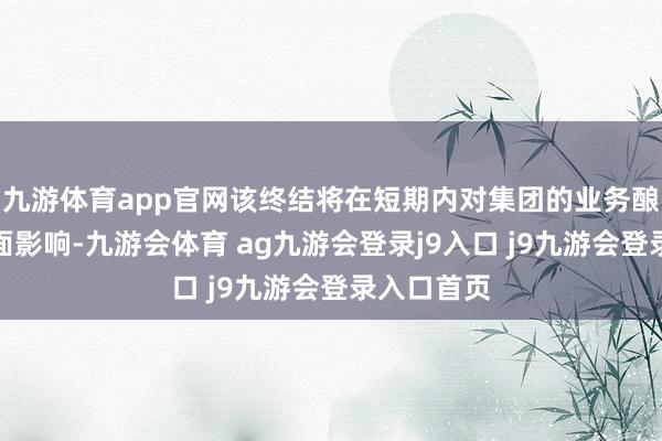九游体育app官网该终结将在短期内对集团的业务酿成要紧负面影响-九游会体育 ag九游会登录j9入口 j9九游会登录入口首页