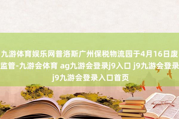 九游体育娱乐网普洛斯广州保税物流园于4月16日废除了保税监管-九游会体育 ag九游会登录j9入口 j9九游会登录入口首页