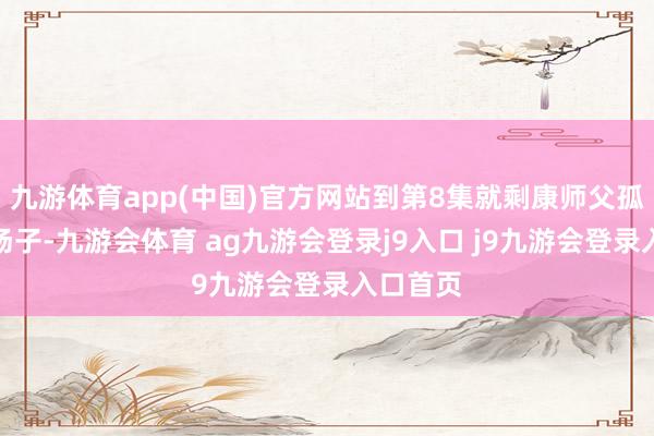 九游体育app(中国)官方网站到第8集就剩康师父孤零零撑场子-九游会体育 ag九游会登录j9入口 j9九游会登录入口首页