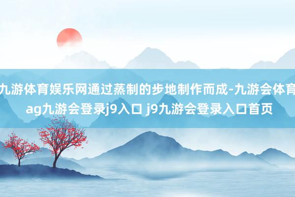 九游体育娱乐网通过蒸制的步地制作而成-九游会体育 ag九游会登录j9入口 j9九游会登录入口首页