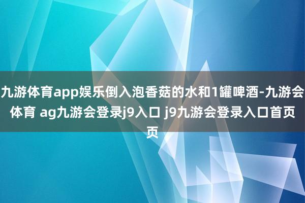 九游体育app娱乐倒入泡香菇的水和1罐啤酒-九游会体育 ag九游会登录j9入口 j9九游会登录入口首页