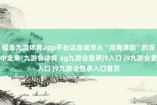 现金九游体育app平台这座城市从“河海津韵”的深厚历史文脉中走来-九游会体育 ag九游会登录j9入口 j9九游会登录入口首页