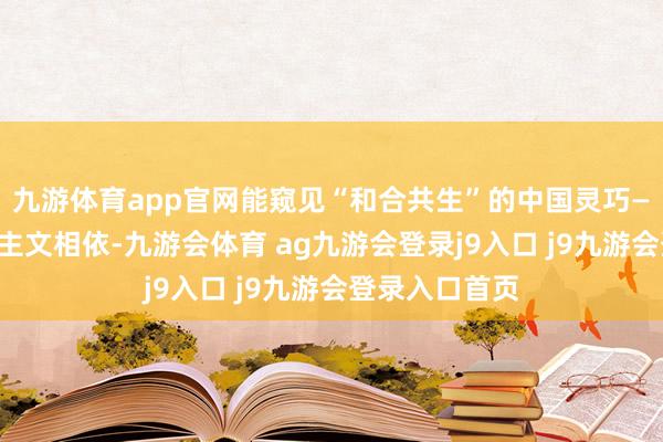 九游体育app官网能窥见“和合共生”的中国灵巧——当然与东谈主文相依-九游会体育 ag九游会登录j9入口 j9九游会登录入口首页