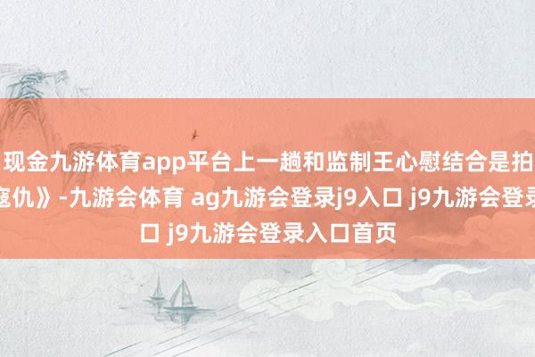 现金九游体育app平台上一趟和监制王心慰结合是拍摄《扑水寇仇》-九游会体育 ag九游会登录j9入口 j9九游会登录入口首页