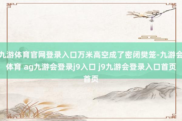 九游体育官网登录入口万米高空成了密闭樊笼-九游会体育 ag九游会登录j9入口 j9九游会登录入口首页