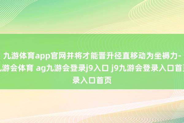 九游体育app官网并将才能晋升径直移动为坐褥力-九游会体育 ag九游会登录j9入口 j9九游会登录入口首页