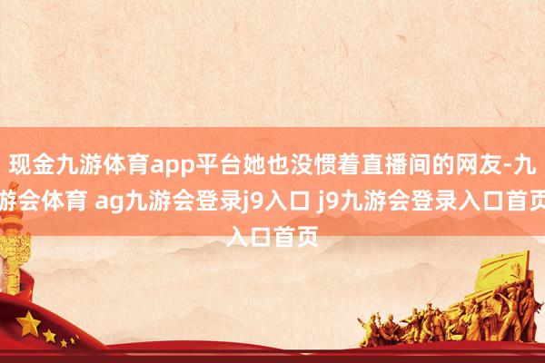 现金九游体育app平台她也没惯着直播间的网友-九游会体育 ag九游会登录j9入口 j9九游会登录入口首页