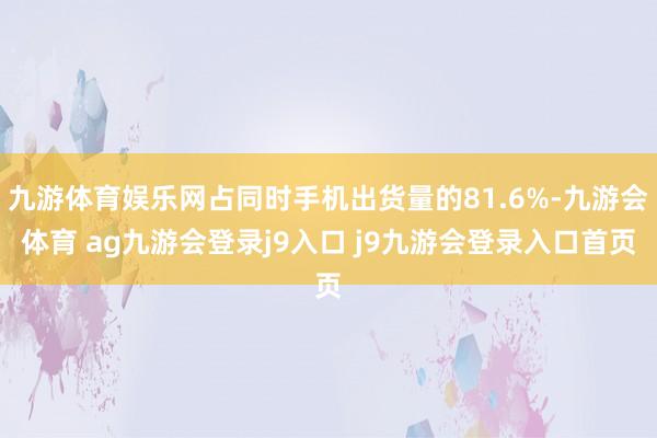 九游体育娱乐网占同时手机出货量的81.6%-九游会体育 ag九游会登录j9入口 j9九游会登录入口首页