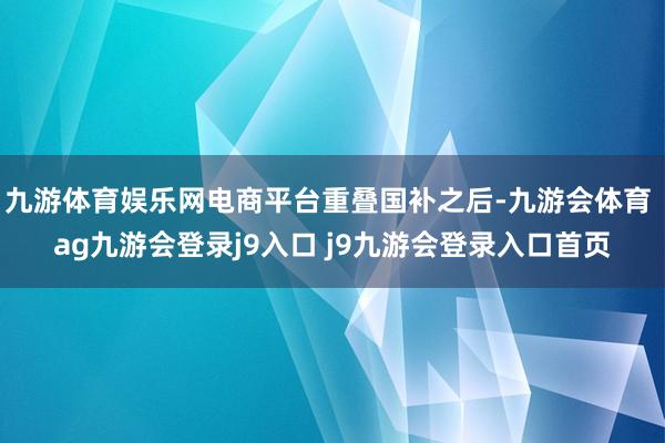九游体育娱乐网电商平台重叠国补之后-九游会体育 ag九游会登录j9入口 j9九游会登录入口首页