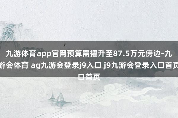 九游体育app官网预算需擢升至87.5万元傍边-九游会体育 ag九游会登录j9入口 j9九游会登录入口首页