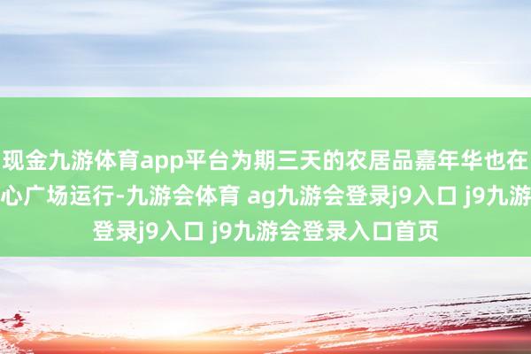 现金九游体育app平台为期三天的农居品嘉年华也在该园区多功能中心广场运行-九游会体育 ag九游会登录j9入口 j9九